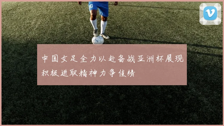 中国女足全力以赴备战亚洲杯展现积极进取精神力争佳绩