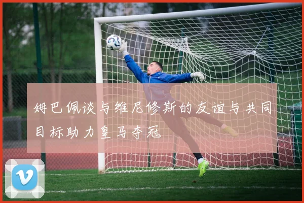 姆巴佩谈与维尼修斯的友谊与共同目标助力皇马夺冠