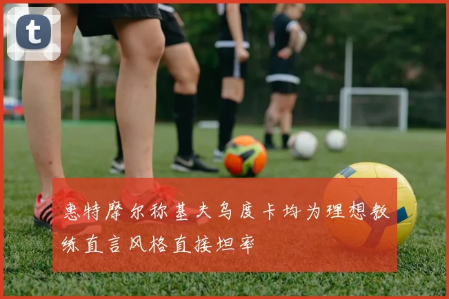 惠特摩尔称基夫乌度卡均为理想教练直言风格直接坦率