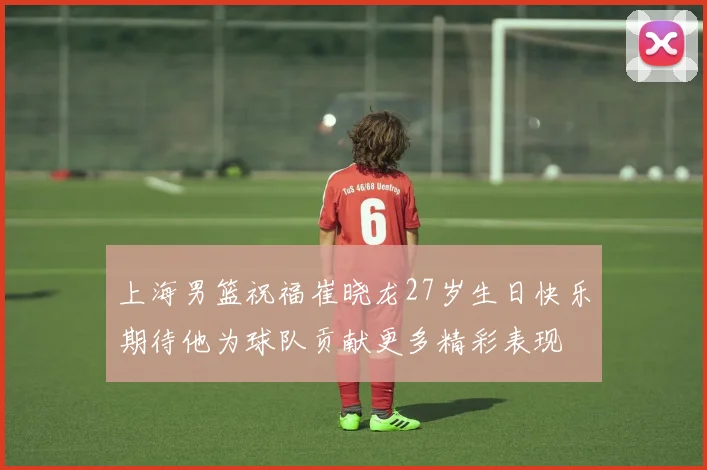 上海男篮祝福崔晓龙27岁生日快乐期待他为球队贡献更多精彩表现
