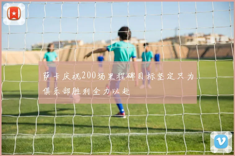 萨卡庆祝200场里程碑目标坚定只为俱乐部胜利全力以赴