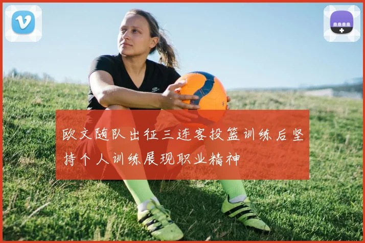 欧文随队出征三连客投篮训练后坚持个人训练展现职业精神