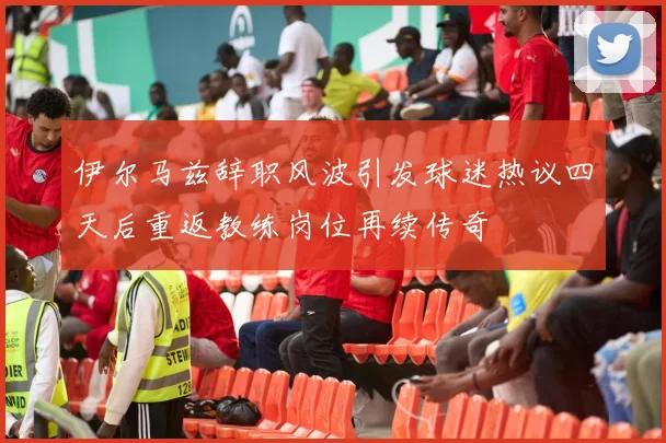 伊尔马兹辞职风波引发球迷热议四天后重返教练岗位再续传奇