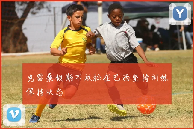 克雷桑假期不放松在巴西坚持训练保持状态