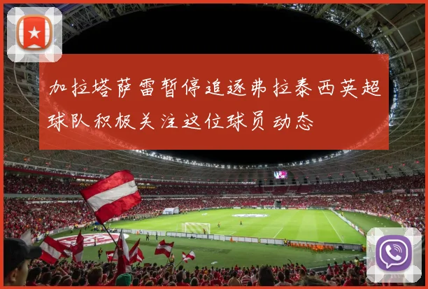 加拉塔萨雷暂停追逐弗拉泰西英超球队积极关注这位球员动态