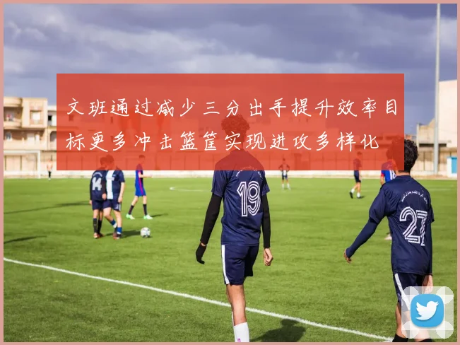 文班通过减少三分出手提升效率目标更多冲击篮筐实现进攻多样化