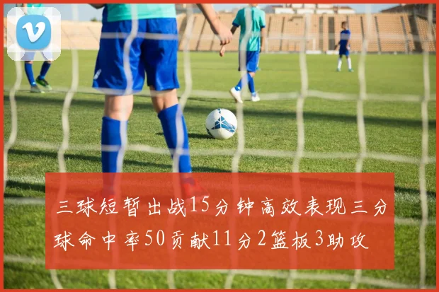 三球短暂出战15分钟高效表现三分球命中率50贡献11分2篮板3助攻