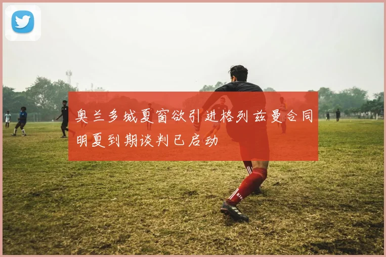 奥兰多城夏窗欲引进格列兹曼合同明夏到期谈判已启动