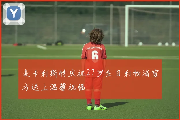 麦卡利斯特庆祝27岁生日利物浦官方送上温馨祝福
