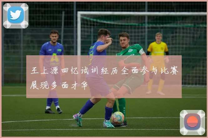 王上源回忆试训经历全面参与比赛展现多面才华