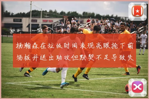 杨瀚森在垃圾时间表现亮眼抢下前场板并送出助攻但默契不足导致失误
