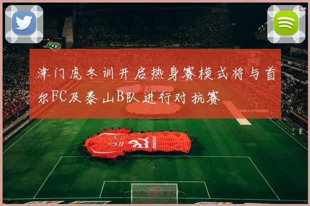 津门虎冬训开启热身赛模式将与首尔FC及泰山B队进行对抗赛