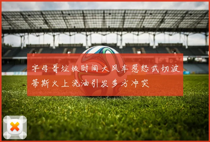 字母哥垃圾时间大风车惹怒武切波蒂斯火上浇油引发多方冲突