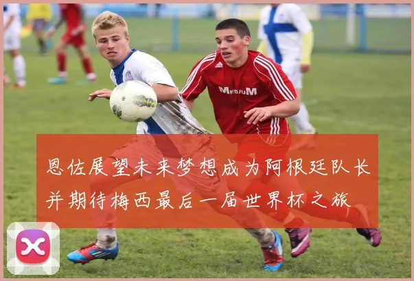 恩佐展望未来梦想成为阿根廷队长并期待梅西最后一届世界杯之旅