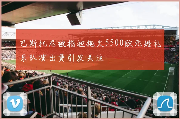 巴斯托尼被指控拖欠5500欧元婚礼乐队演出费引发关注