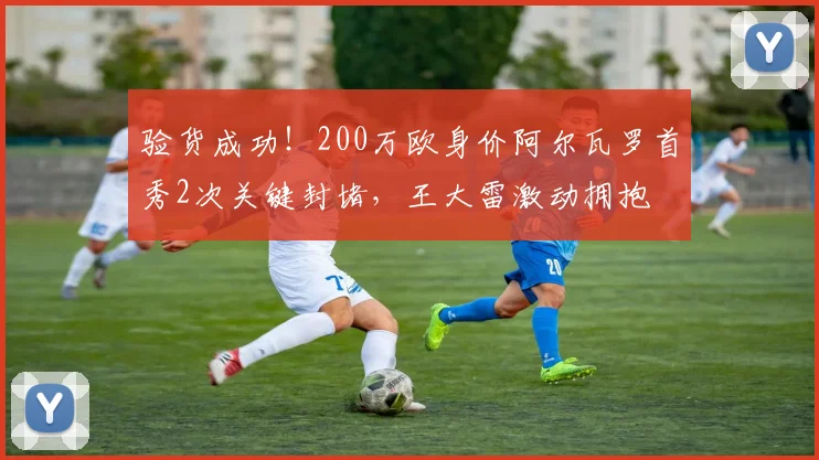 验货成功！200万欧身价阿尔瓦罗首秀2次关键封堵，王大雷激动拥抱