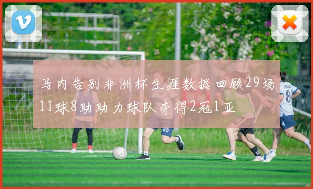 马内告别非洲杯生涯数据回顾29场11球8助助力球队夺得2冠1亚