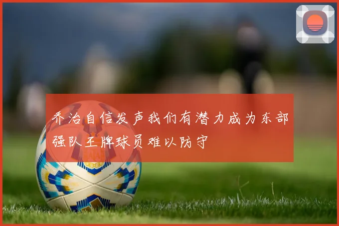 乔治自信发声我们有潜力成为东部强队王牌球员难以防守