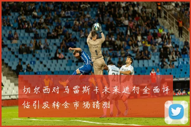 切尔西对马雷斯卡未来进行全面评估引发转会市场猜测