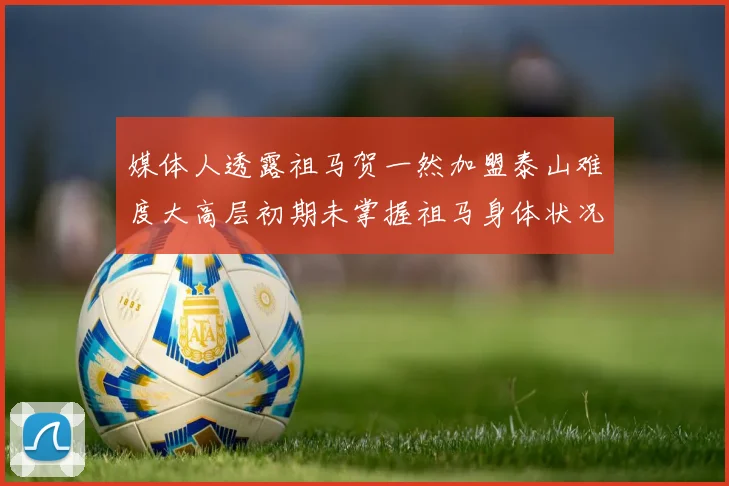 媒体人透露祖马贺一然加盟泰山难度大高层初期未掌握祖马身体状况