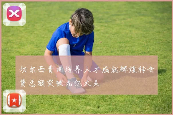 切尔西青训培养人才成就辉煌转会费总额突破九亿大关