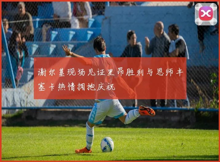 谢尔基现场见证里昂胜利与恩师丰塞卡热情拥抱庆祝