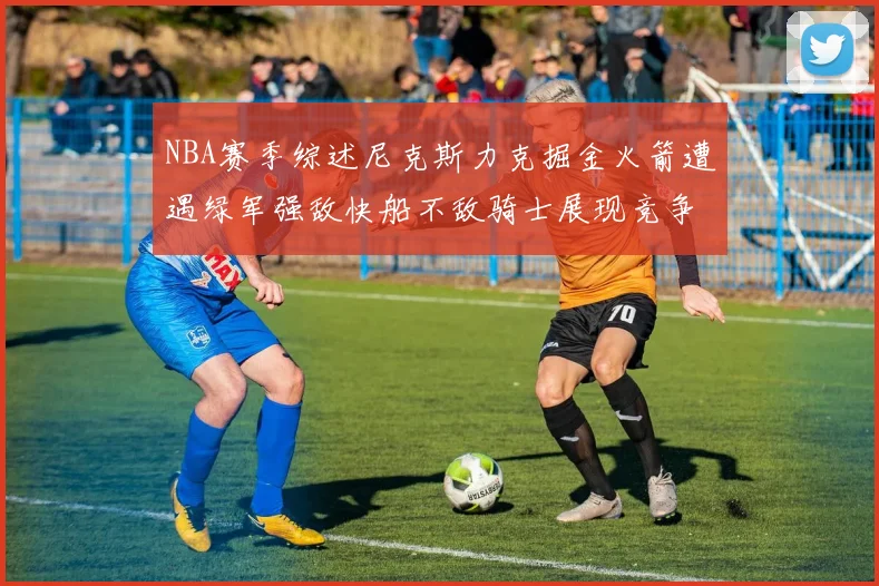 NBA赛季综述尼克斯力克掘金火箭遭遇绿军强敌快船不敌骑士展现竞争激烈