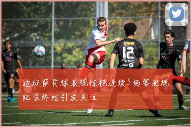 迪班萨罚球表现惊艳连续5场零犯规纪录终结引发关注
