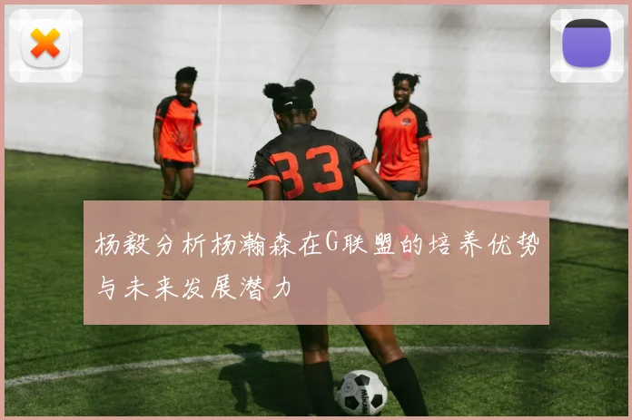 杨毅分析杨瀚森在G联盟的培养优势与未来发展潜力