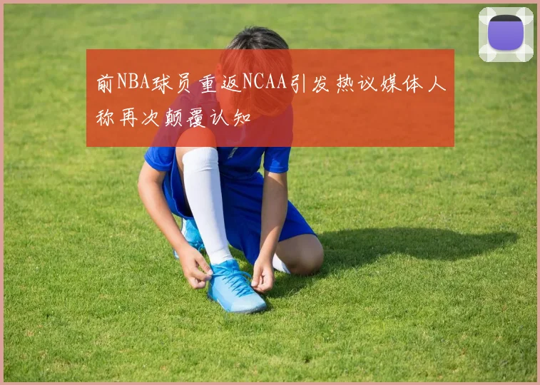 前NBA球员重返NCAA引发热议媒体人称再次颠覆认知