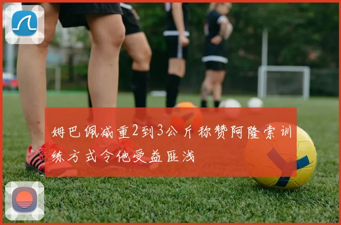 姆巴佩减重2到3公斤称赞阿隆索训练方式令他受益匪浅