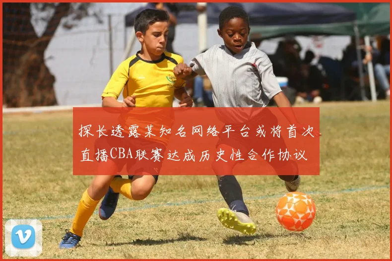 探长透露某知名网络平台或将首次直播CBA联赛达成历史性合作协议