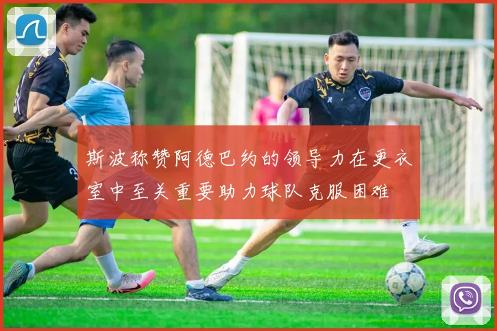 斯波称赞阿德巴约的领导力在更衣室中至关重要助力球队克服困难