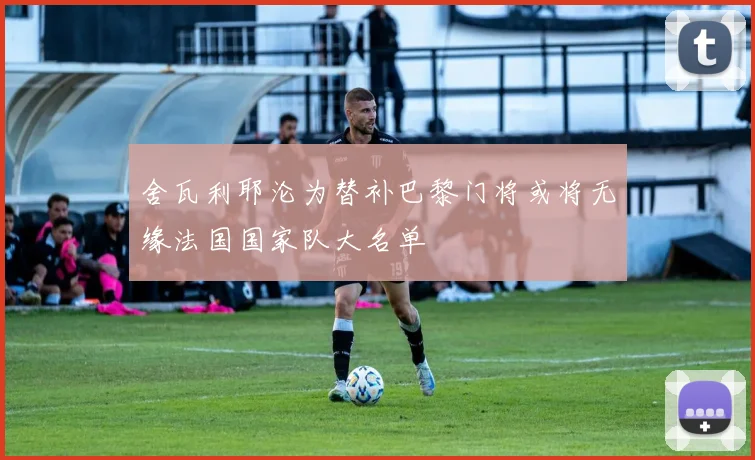 舍瓦利耶沦为替补巴黎门将或将无缘法国国家队大名单