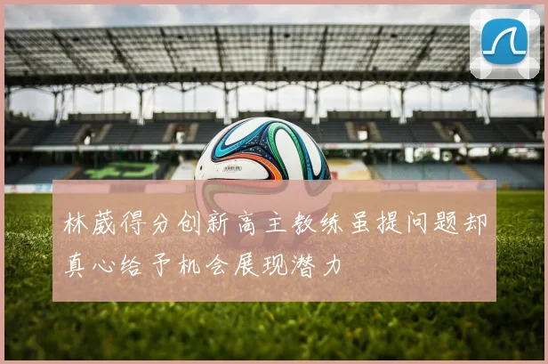 林葳得分创新高主教练虽提问题却真心给予机会展现潜力