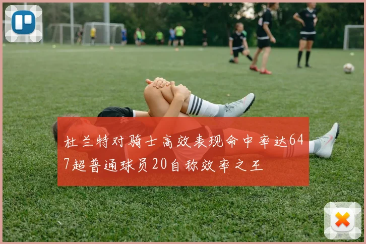 杜兰特对骑士高效表现命中率达647超普通球员20自称效率之王