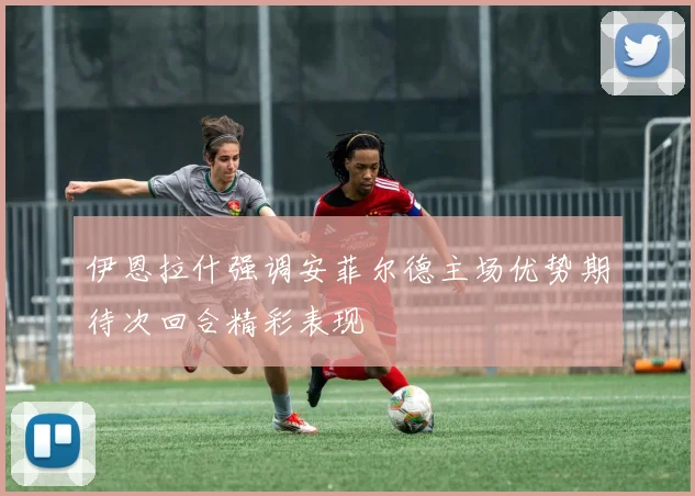 伊恩拉什强调安菲尔德主场优势期待次回合精彩表现