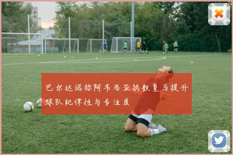 巴尔达诺称阿韦洛亚执教皇马提升球队纪律性与专注度